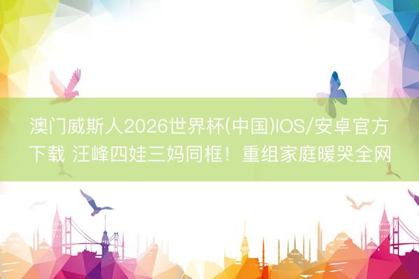 澳门威斯人2026世界杯(中国)IOS/安卓官方下载 汪峰四娃三妈同框！重组家庭暖哭全网