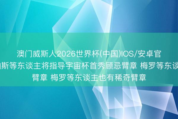 澳门威斯人2026世界杯(中国)IOS/安卓官方下载 阿媒：帕斯等东谈主将指导宇宙杯首秀顾忌臂章 梅罗等东谈主也有稀奇臂章