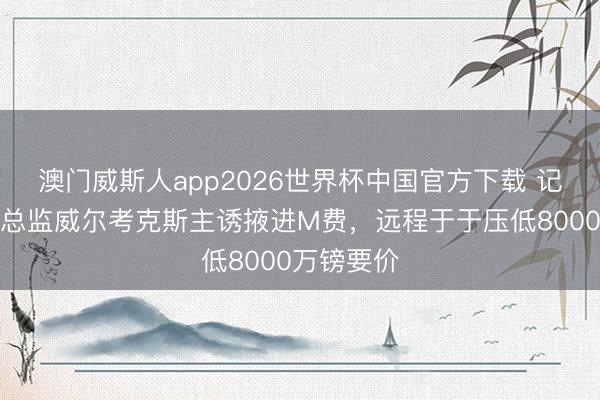 澳门威斯人app2026世界杯中国官方下载 记者：曼联总监威尔考克斯主诱掖进M费，远程于于压低8000万镑要价