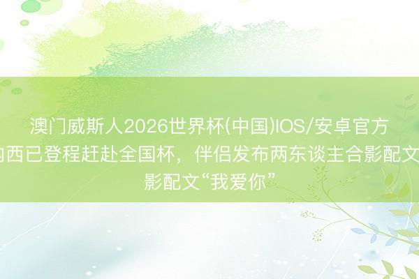 澳门威斯人2026世界杯(中国)IOS/安卓官方下载 塞内西已登程赶赴全国杯，伴侣发布两东谈主合影配文“我爱你”
