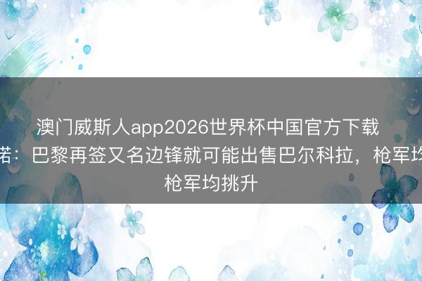 澳门威斯人app2026世界杯中国官方下载 罗马诺：巴黎再签又名边锋就可能出售巴尔科拉，枪军均挑升