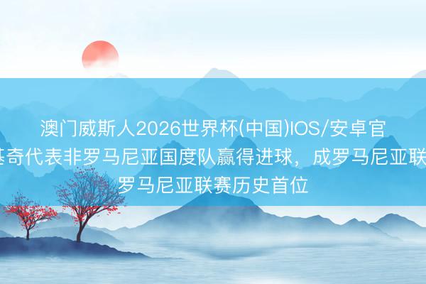 澳门威斯人2026世界杯(中国)IOS/安卓官方下载 卢基奇代表非罗马尼亚国度队赢得进球，成罗马尼亚联赛历史首位