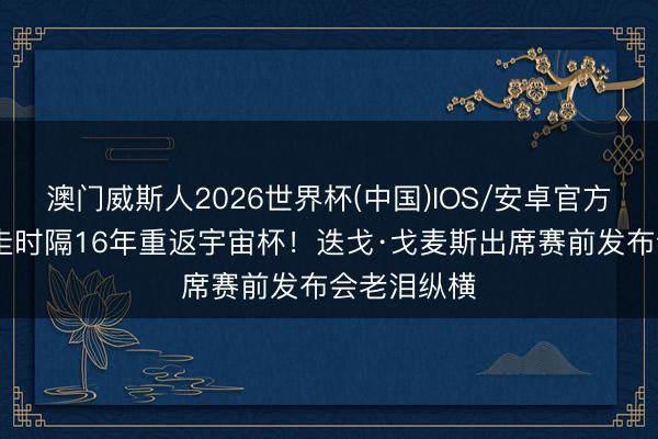 澳门威斯人2026世界杯(中国)IOS/安卓官方下载 巴拉圭时隔16年重返宇宙杯!迭戈·戈麦斯出席赛前发布会老泪纵横