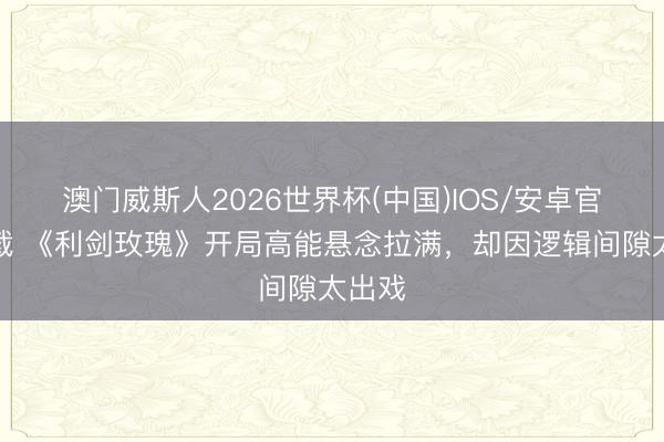 澳门威斯人2026世界杯(中国)IOS/安卓官方下载 《利剑玫瑰》开局高能悬念拉满，却因逻辑间隙太出戏