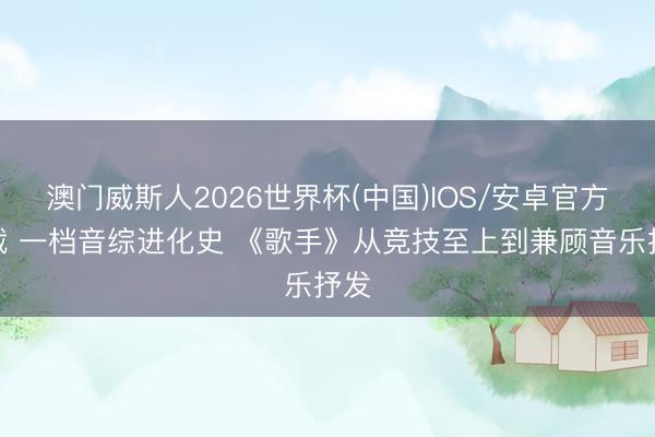 澳门威斯人2026世界杯(中国)IOS/安卓官方下载 一档音综进化史 《歌手》从竞技至上到兼顾音乐抒发