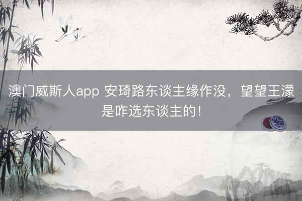 澳门威斯人app 安琦路东谈主缘作没，望望王濛是咋选东谈主的！