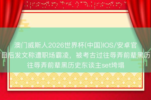澳门威斯人2026世界杯(中国)IOS/安卓官方下载 王鹤棣节目后发文称遭职场霸凌，被考古过往辱弄前辈黑历史东谈主set垮塌
