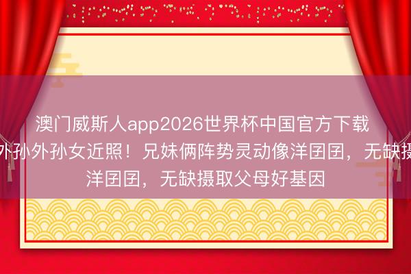 澳门威斯人app2026世界杯中国官方下载 郭碧婷爸爸晒外孙外孙女近照！兄妹俩阵势灵动像洋囝囝，无缺摄取父母好基因