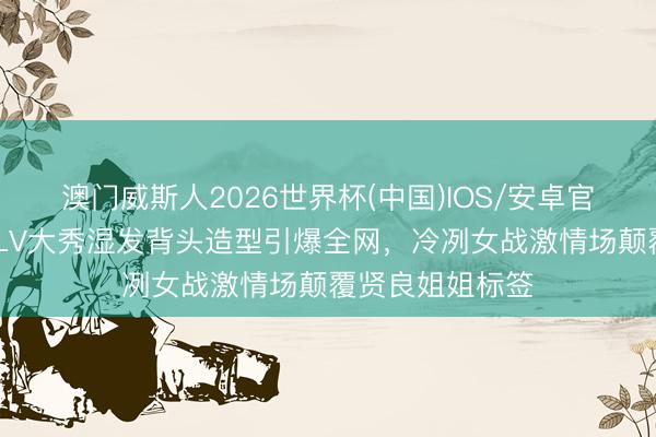澳门威斯人2026世界杯(中国)IOS/安卓官方下载 刘亦菲LV大秀湿发背头造型引爆全网，冷冽女战激情场颠覆贤良姐姐标签