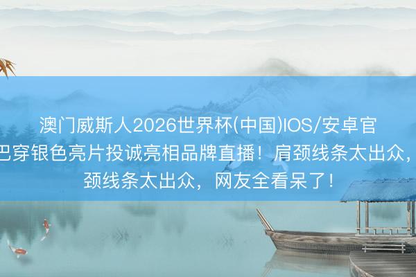 澳门威斯人2026世界杯(中国)IOS/安卓官方下载 迪丽热巴穿银色亮片投诚亮相品牌直播！肩颈线条太出众，网友全看呆了！