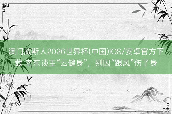 澳门威斯人2026世界杯(中国)IOS/安卓官方下载 老东谈主“云健身”，别因“跟风”伤了身