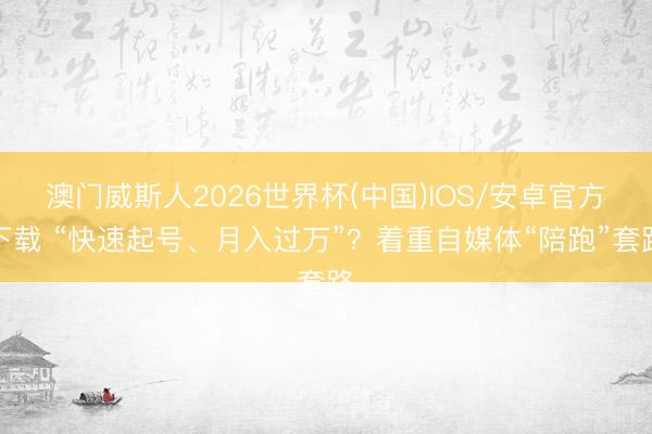 澳门威斯人2026世界杯(中国)IOS/安卓官方下载 “快速起号、月入过万”？着重自媒体“陪跑”套路