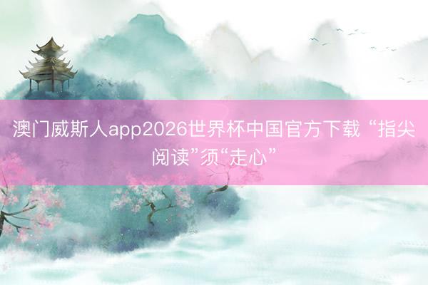 澳门威斯人app2026世界杯中国官方下载 “指尖阅读”须“走心”