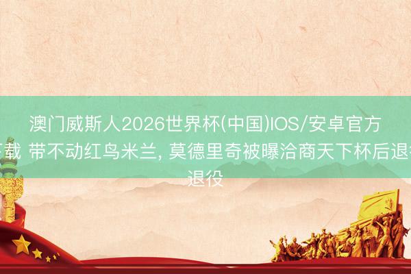 澳门威斯人2026世界杯(中国)IOS/安卓官方下载 带不动红鸟米兰， 莫德里奇被曝洽商天下杯后退役