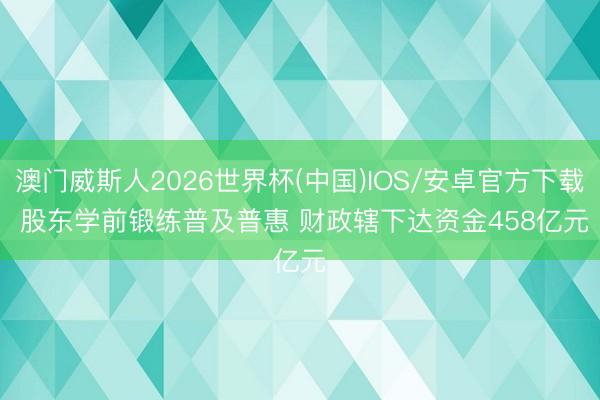 澳门威斯人2026世界杯(中国)IOS/安卓官方下载 股东学前锻练普及普惠 财政辖下达资金458亿元