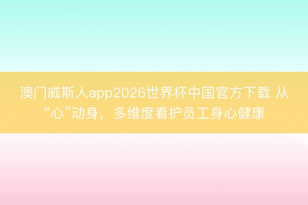 澳门威斯人app2026世界杯中国官方下载 从“心”动身,多维度看护员工身心健康