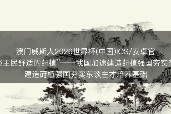 澳门威斯人2026世界杯(中国)IOS/安卓官方下载 “办好东谈主民舒适的莳植”——我国加速建造莳植强国夯实东谈主才培养基础