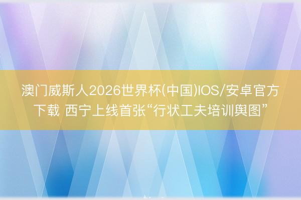 澳门威斯人2026世界杯(中国)IOS/安卓官方下载 西宁上线首张“行状工夫培训舆图”