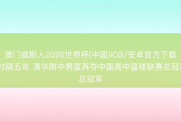 澳门威斯人2026世界杯(中国)IOS/安卓官方下载 时隔五年 清华附中男篮再夺中国高中篮球联赛总冠军