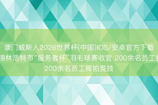 澳门威斯人2026世界杯(中国)IOS/安卓官方下载 内蒙古锡林浩特市“服务者杯”羽毛球赛收官 200余名员工挥拍竞技