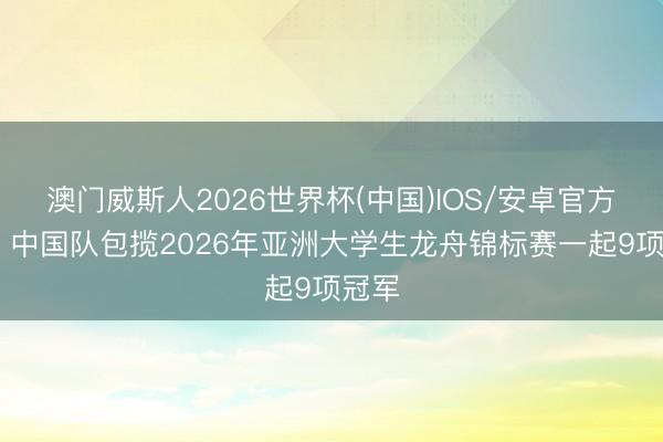 澳门威斯人2026世界杯(中国)IOS/安卓官方下载 中国队包揽2026年亚洲大学生龙舟锦标赛一起9项冠军