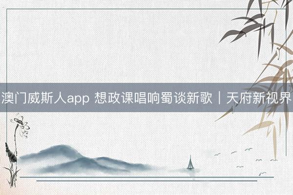澳门威斯人app 想政课唱响蜀谈新歌｜天府新视界