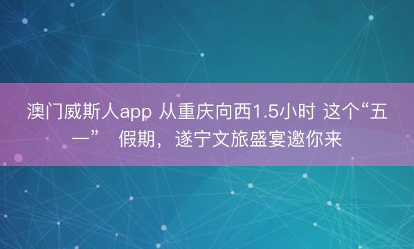 澳门威斯人app 从重庆向西1.5小时 这个“五一”‌假期，遂宁文旅盛宴邀你来