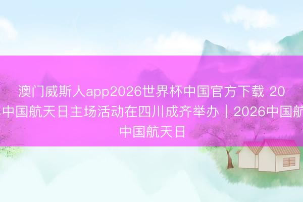 澳门威斯人app2026世界杯中国官方下载 2026年中国航天日主场活动在四川成齐举办｜2026中国航天日