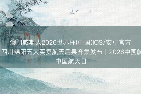 澳门威斯人2026世界杯(中国)IOS/安卓官方下载 四川绵阳五大买卖航天后果齐集发布｜2026中国航天日