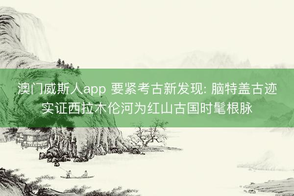 澳门威斯人app 要紧考古新发现: 脑特盖古迹实证西拉木伦河为红山古国时髦根脉