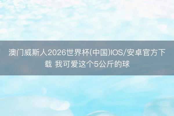 澳门威斯人2026世界杯(中国)IOS/安卓官方下载 我可爱这个5公斤的球
