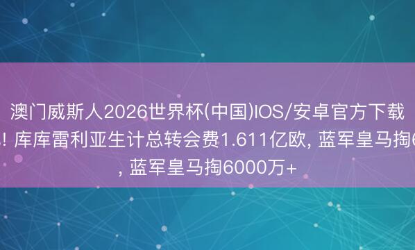 澳门威斯人2026世界杯(中国)IOS/安卓官方下载 超1.6亿! 库库雷利亚生计总转会费1.611亿欧， 蓝军皇马掏6000万+