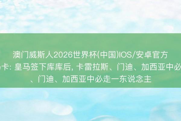 澳门威斯人2026世界杯(中国)IOS/安卓官方下载 谁走? 马卡: 皇马签下库库后， 卡雷拉斯、门迪、加西亚中必走一东说念主
