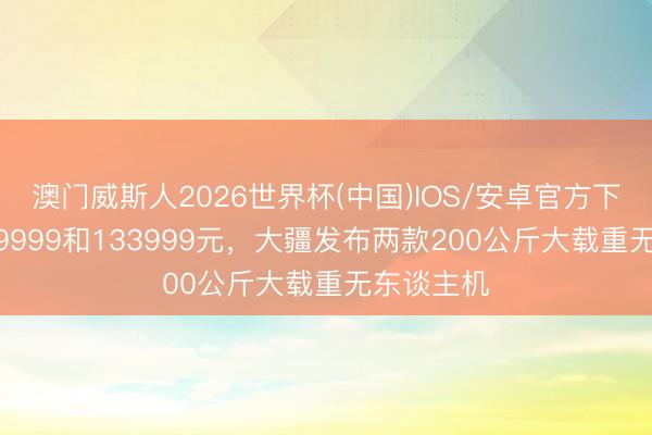 澳门威斯人2026世界杯(中国)IOS/安卓官方下载 售价99999和133999元,大疆发布两款200公斤大载重无东谈主机