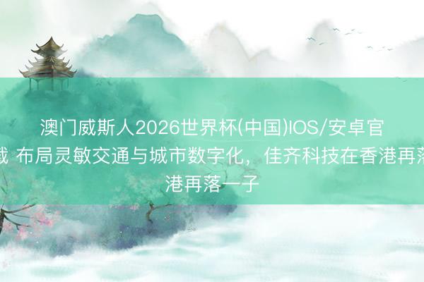 澳门威斯人2026世界杯(中国)IOS/安卓官方下载 布局灵敏交通与城市数字化，佳齐科技在香港再落一子