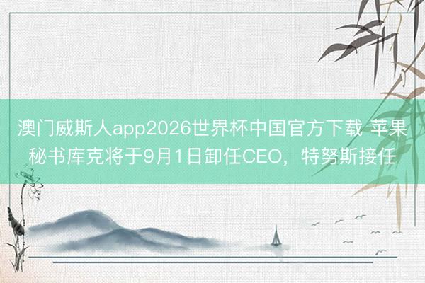 澳门威斯人app2026世界杯中国官方下载 苹果秘书库克将于9月1日卸任CEO，特努斯接任
