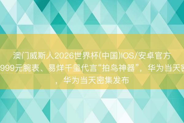 澳门威斯人2026世界杯(中国)IOS/安卓官方下载 29999元腕表、易烊千玺代言“拍鸟神器”，华为当天密集发布