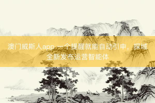 澳门威斯人app 一个提醒就能自动引申，探域全新发布运营智能体