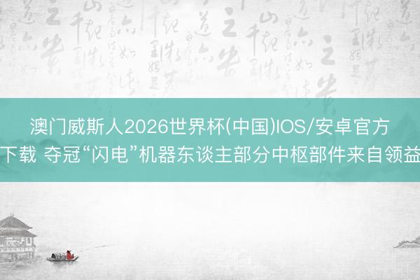 澳门威斯人2026世界杯(中国)IOS/安卓官方下载 夺冠“闪电”机器东谈主部分中枢部件来自领益