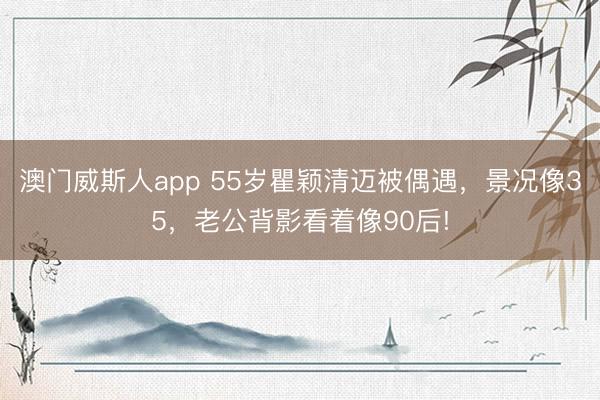 澳门威斯人app 55岁瞿颖清迈被偶遇，景况像35，老公背影看着像90后!