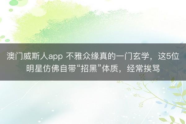 澳门威斯人app 不雅众缘真的一门玄学,这5位明星仿佛自带“招黑”体质,经常挨骂