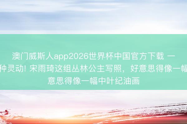 澳门威斯人app2026世界杯中国官方下载 一袭蓝纱，万种灵动! 宋雨琦这组丛林公主写照，好意思得像一幅中叶纪油画