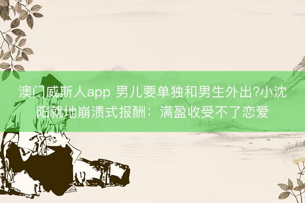 澳门威斯人app 男儿要单独和男生外出?小沈阳就地崩溃式报酬：满盈收受不了恋爱