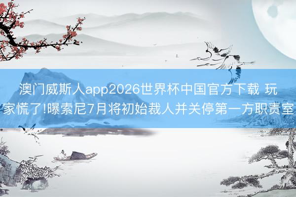 澳门威斯人app2026世界杯中国官方下载 玩家慌了!曝索尼7月将初始裁人并关停第一方职责室