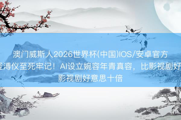 澳门威斯人2026世界杯(中国)IOS/安卓官方下载 难怪溥仪至死牢记！AI设立婉容年青真容，比影视剧好意思十倍