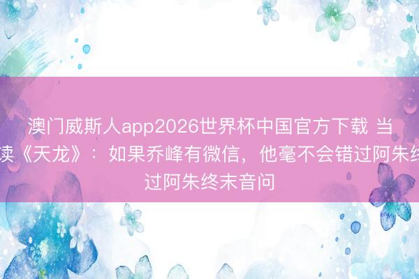 澳门威斯人app2026世界杯中国官方下载 当00后重读《天龙》：如果乔峰有微信，他毫不会错过阿朱终末音问