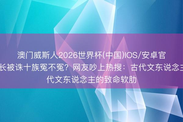 澳门威斯人2026世界杯(中国)IOS/安卓官方下载 李善长被诛十族冤不冤？网友吵上热搜：古代文东说念主的致命软肋