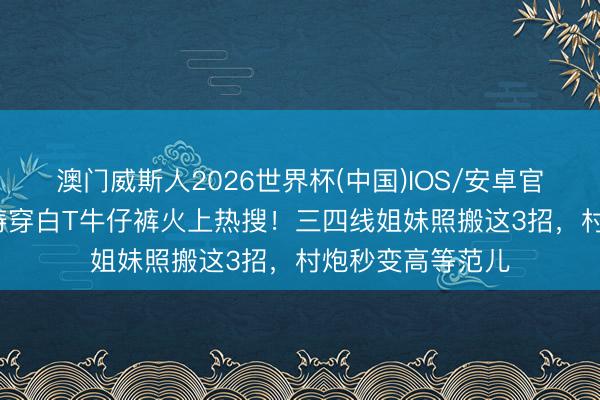 澳门威斯人2026世界杯(中国)IOS/安卓官方下载 57岁周涛穿白T牛仔裤火上热搜！三四线姐妹照搬这3招，村炮秒变高等范儿