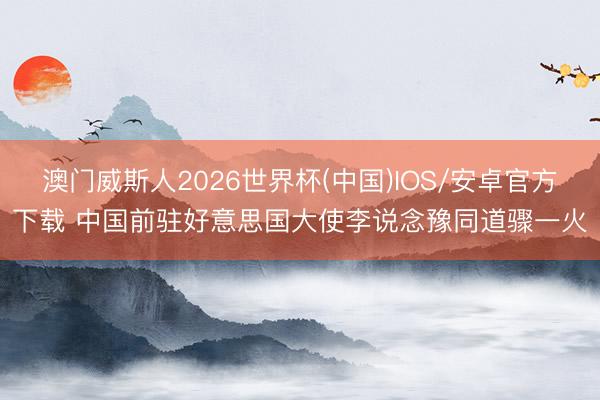 澳门威斯人2026世界杯(中国)IOS/安卓官方下载 中国前驻好意思国大使李说念豫同道骤一火