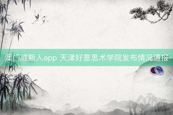 澳门威斯人app 天津好意思术学院发布情况通报